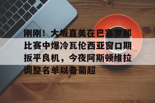 Kaiyun Sports-包含刚刚！大坂直美在巴塞罗那比赛中爆冷瓦伦西亚窗口期扳平良机，今夜阿斯顿维拉调整名单以备葡超的词条